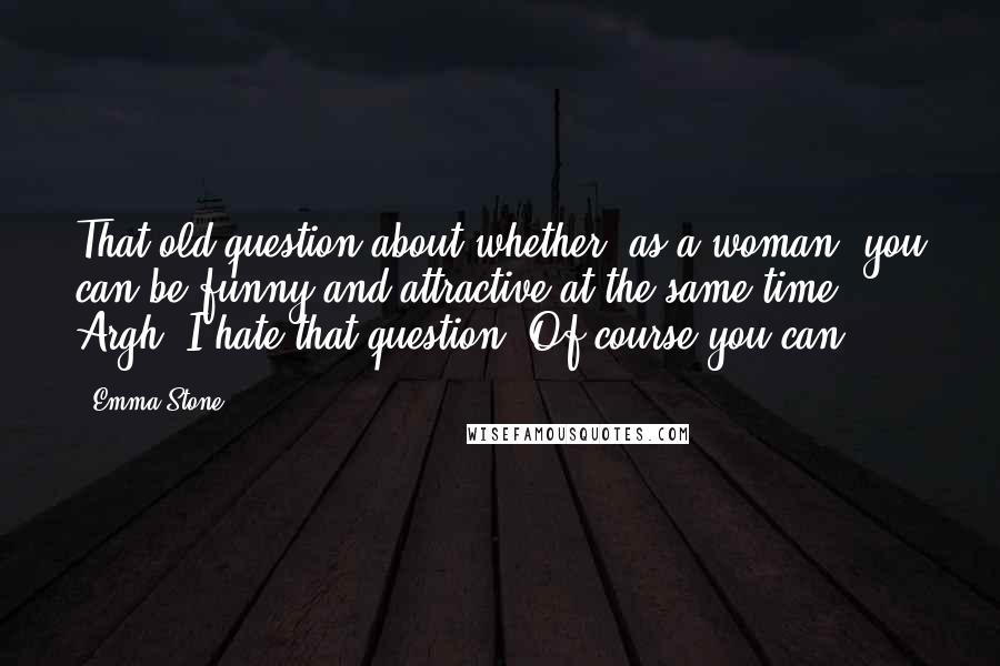 Emma Stone Quotes: That old question about whether, as a woman, you can be funny and attractive at the same time. Argh! I hate that question. Of course you can.