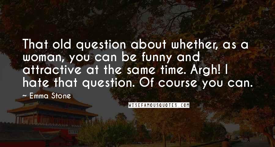 Emma Stone Quotes: That old question about whether, as a woman, you can be funny and attractive at the same time. Argh! I hate that question. Of course you can.