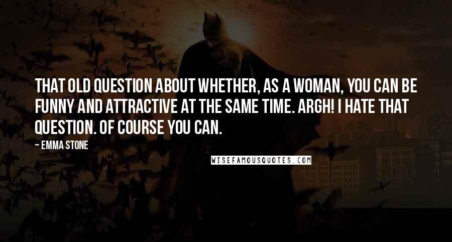 Emma Stone Quotes: That old question about whether, as a woman, you can be funny and attractive at the same time. Argh! I hate that question. Of course you can.