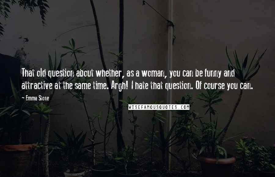 Emma Stone Quotes: That old question about whether, as a woman, you can be funny and attractive at the same time. Argh! I hate that question. Of course you can.