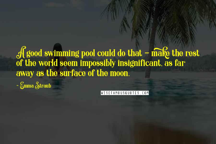 Emma Straub Quotes: A good swimming pool could do that - make the rest of the world seem impossibly insignificant, as far away as the surface of the moon.
