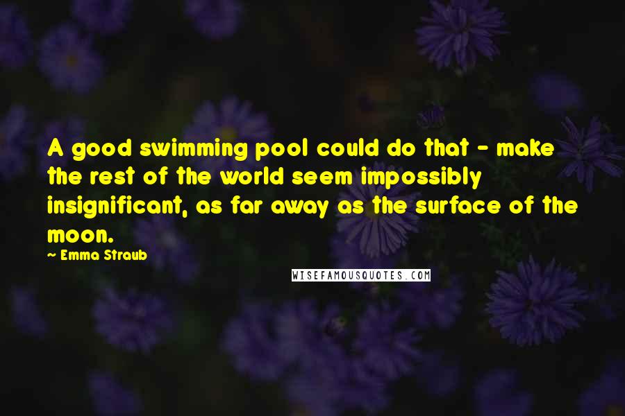 Emma Straub Quotes: A good swimming pool could do that - make the rest of the world seem impossibly insignificant, as far away as the surface of the moon.