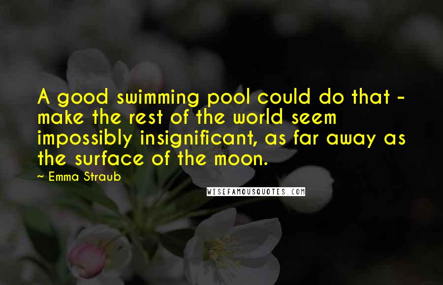 Emma Straub Quotes: A good swimming pool could do that - make the rest of the world seem impossibly insignificant, as far away as the surface of the moon.