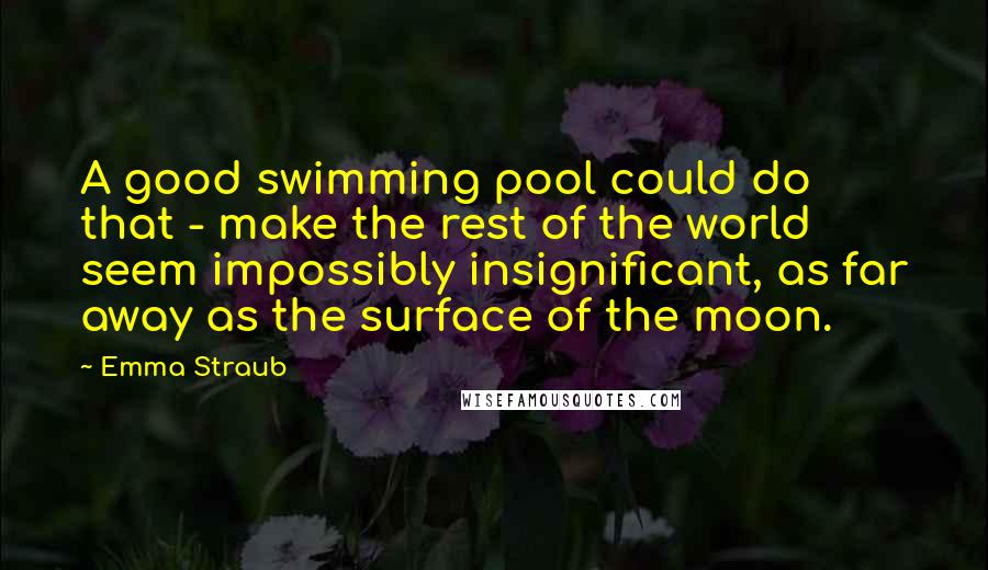 Emma Straub Quotes: A good swimming pool could do that - make the rest of the world seem impossibly insignificant, as far away as the surface of the moon.