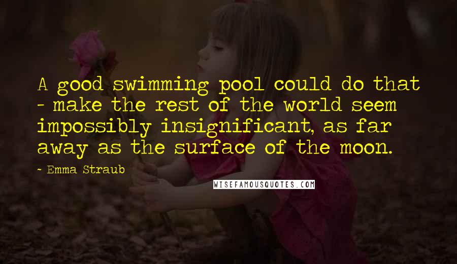 Emma Straub Quotes: A good swimming pool could do that - make the rest of the world seem impossibly insignificant, as far away as the surface of the moon.