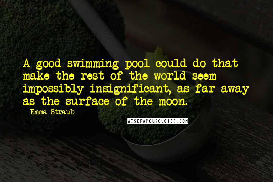 Emma Straub Quotes: A good swimming pool could do that - make the rest of the world seem impossibly insignificant, as far away as the surface of the moon.