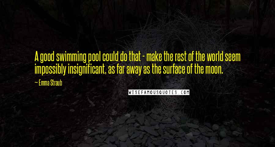 Emma Straub Quotes: A good swimming pool could do that - make the rest of the world seem impossibly insignificant, as far away as the surface of the moon.