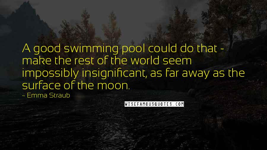 Emma Straub Quotes: A good swimming pool could do that - make the rest of the world seem impossibly insignificant, as far away as the surface of the moon.