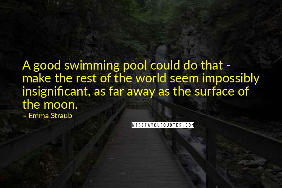 Emma Straub Quotes: A good swimming pool could do that - make the rest of the world seem impossibly insignificant, as far away as the surface of the moon.