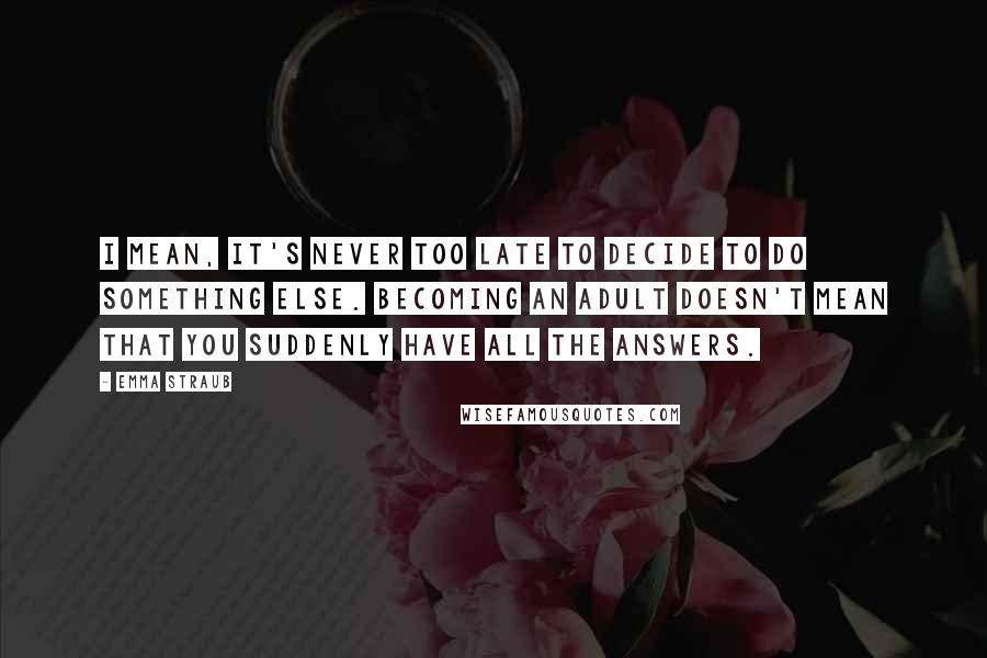 Emma Straub Quotes: I mean, it's never too late to decide to do something else. Becoming an adult doesn't mean that you suddenly have all the answers.