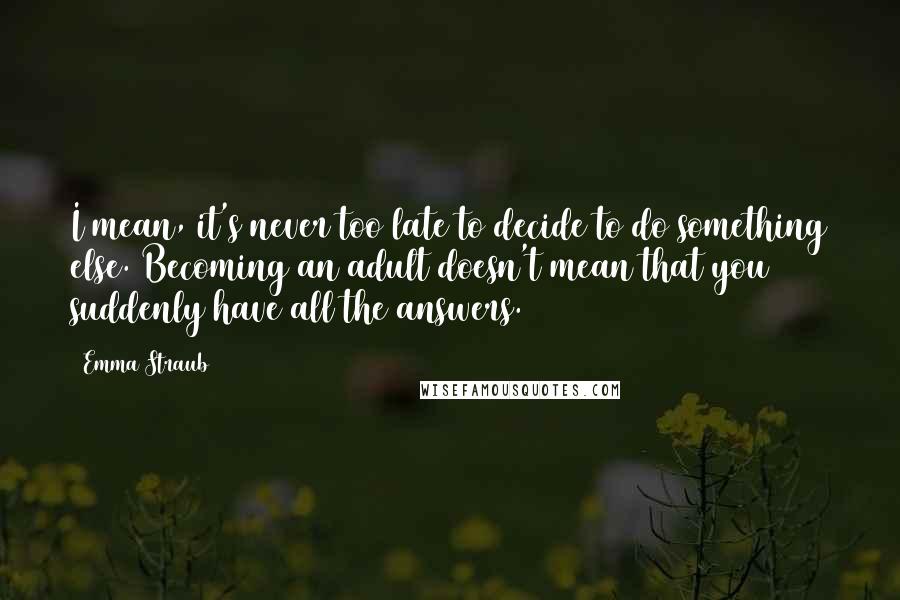 Emma Straub Quotes: I mean, it's never too late to decide to do something else. Becoming an adult doesn't mean that you suddenly have all the answers.