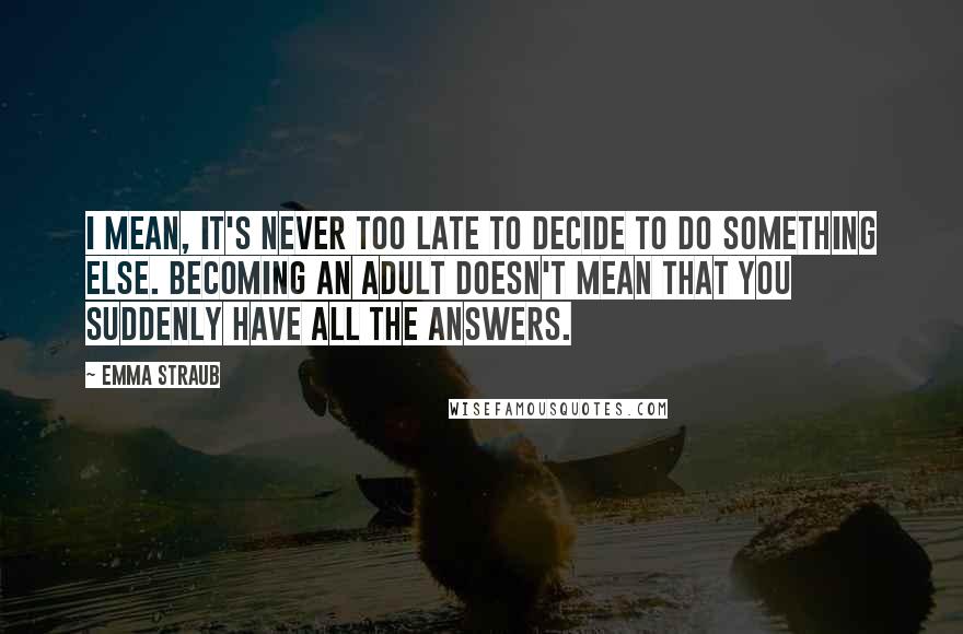 Emma Straub Quotes: I mean, it's never too late to decide to do something else. Becoming an adult doesn't mean that you suddenly have all the answers.