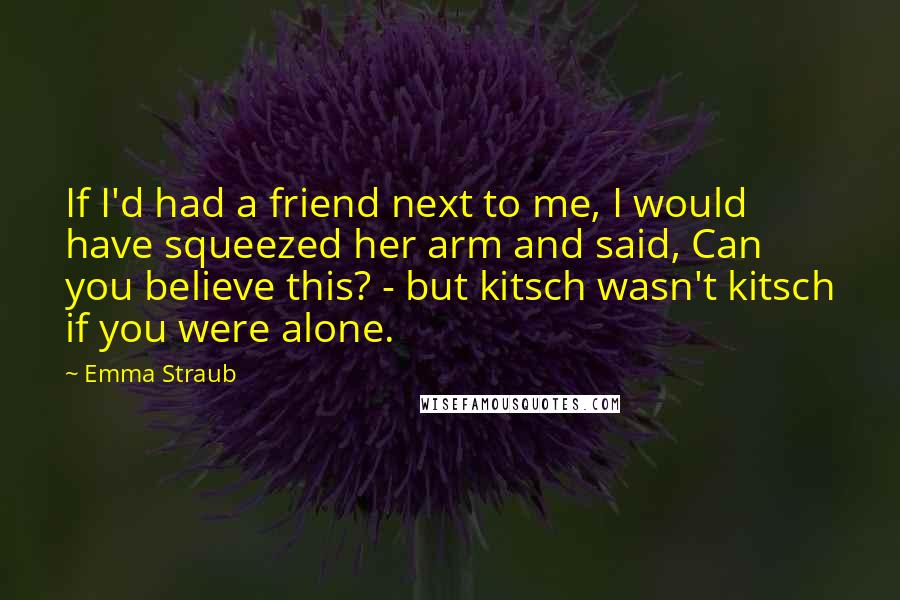 Emma Straub Quotes: If I'd had a friend next to me, I would have squeezed her arm and said, Can you believe this? - but kitsch wasn't kitsch if you were alone.