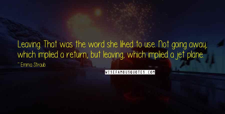 Emma Straub Quotes: Leaving. That was the word she liked to use. Not going away, which implied a return, but leaving, which implied a jet plane.