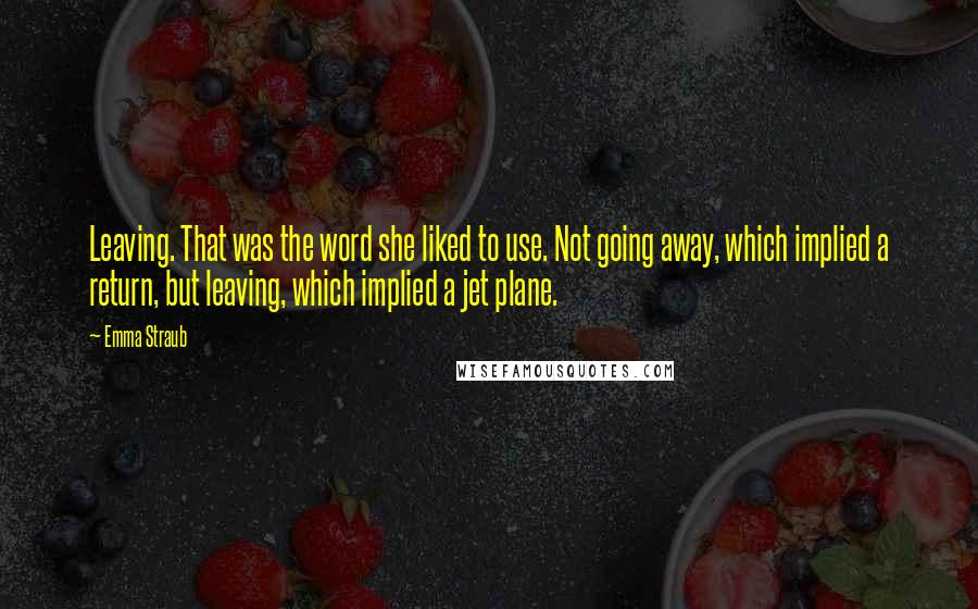 Emma Straub Quotes: Leaving. That was the word she liked to use. Not going away, which implied a return, but leaving, which implied a jet plane.