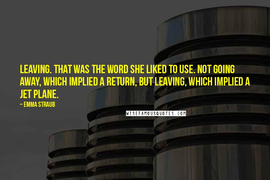 Emma Straub Quotes: Leaving. That was the word she liked to use. Not going away, which implied a return, but leaving, which implied a jet plane.