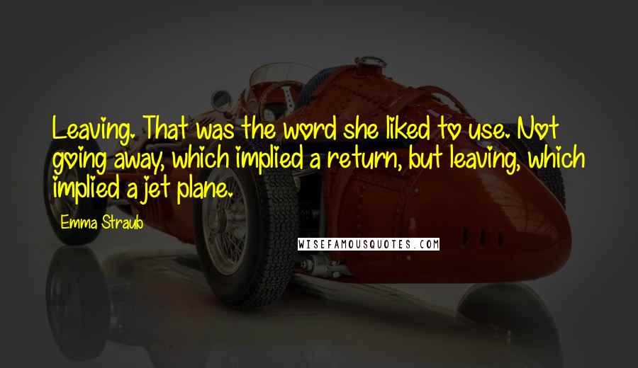 Emma Straub Quotes: Leaving. That was the word she liked to use. Not going away, which implied a return, but leaving, which implied a jet plane.