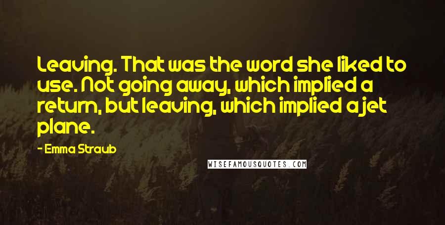 Emma Straub Quotes: Leaving. That was the word she liked to use. Not going away, which implied a return, but leaving, which implied a jet plane.