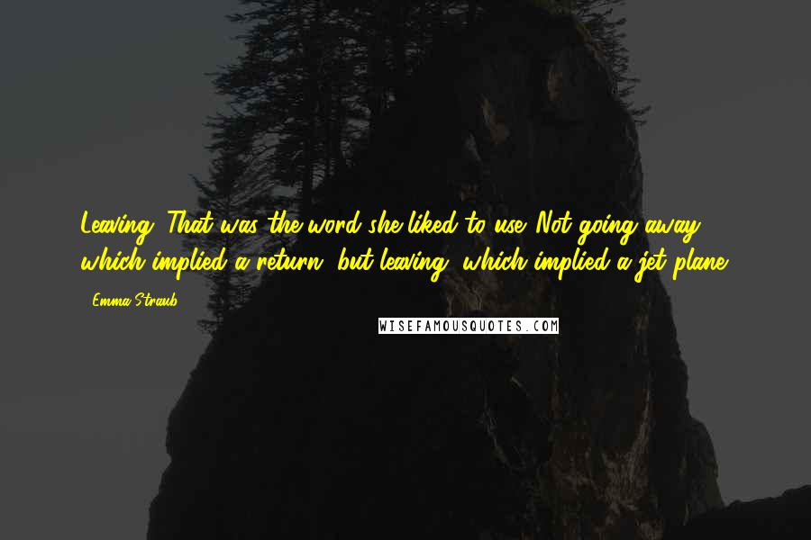 Emma Straub Quotes: Leaving. That was the word she liked to use. Not going away, which implied a return, but leaving, which implied a jet plane.