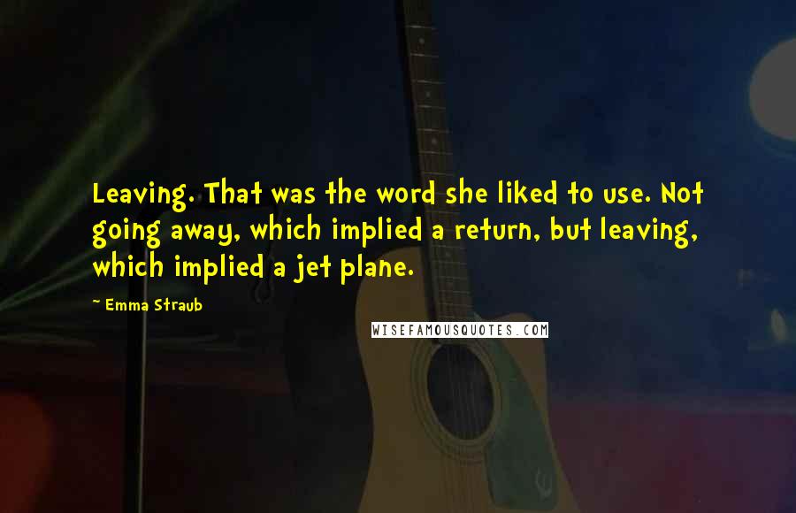 Emma Straub Quotes: Leaving. That was the word she liked to use. Not going away, which implied a return, but leaving, which implied a jet plane.