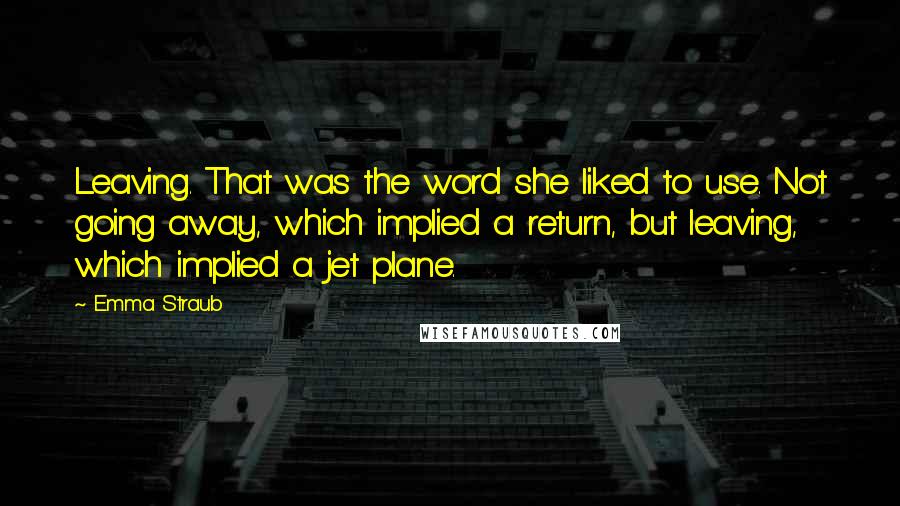 Emma Straub Quotes: Leaving. That was the word she liked to use. Not going away, which implied a return, but leaving, which implied a jet plane.