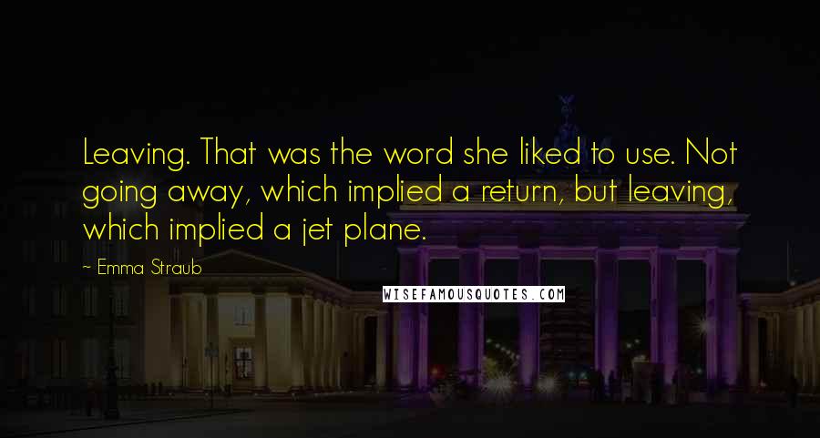 Emma Straub Quotes: Leaving. That was the word she liked to use. Not going away, which implied a return, but leaving, which implied a jet plane.