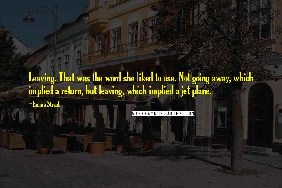 Emma Straub Quotes: Leaving. That was the word she liked to use. Not going away, which implied a return, but leaving, which implied a jet plane.