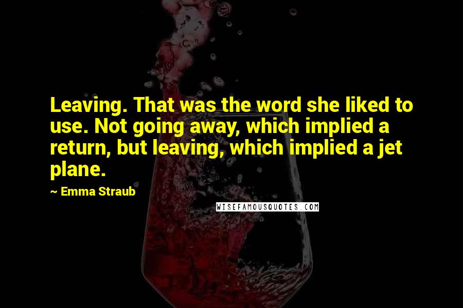 Emma Straub Quotes: Leaving. That was the word she liked to use. Not going away, which implied a return, but leaving, which implied a jet plane.