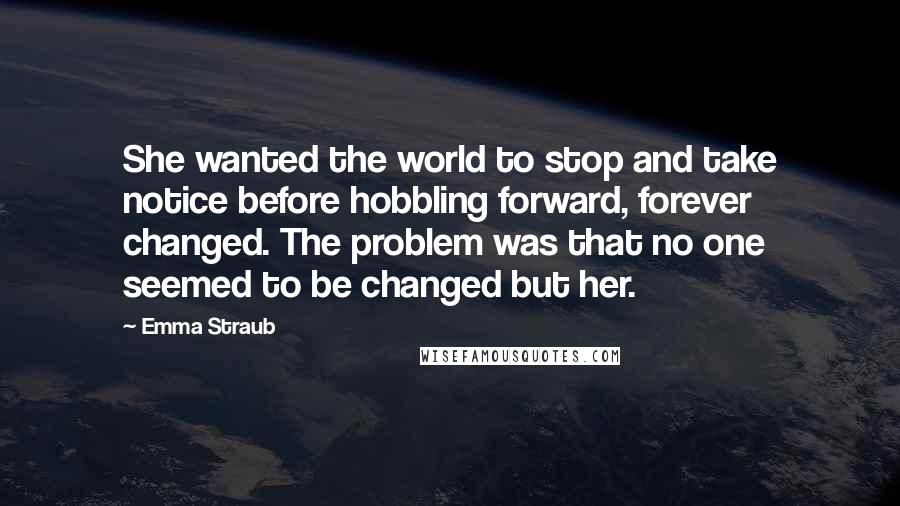 Emma Straub Quotes: She wanted the world to stop and take notice before hobbling forward, forever changed. The problem was that no one seemed to be changed but her.