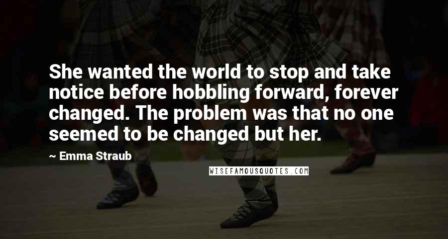 Emma Straub Quotes: She wanted the world to stop and take notice before hobbling forward, forever changed. The problem was that no one seemed to be changed but her.