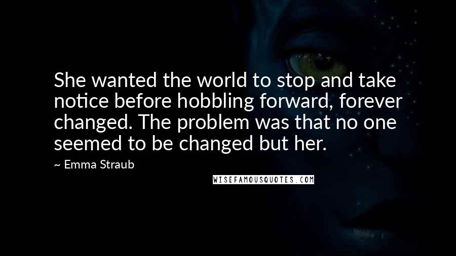 Emma Straub Quotes: She wanted the world to stop and take notice before hobbling forward, forever changed. The problem was that no one seemed to be changed but her.