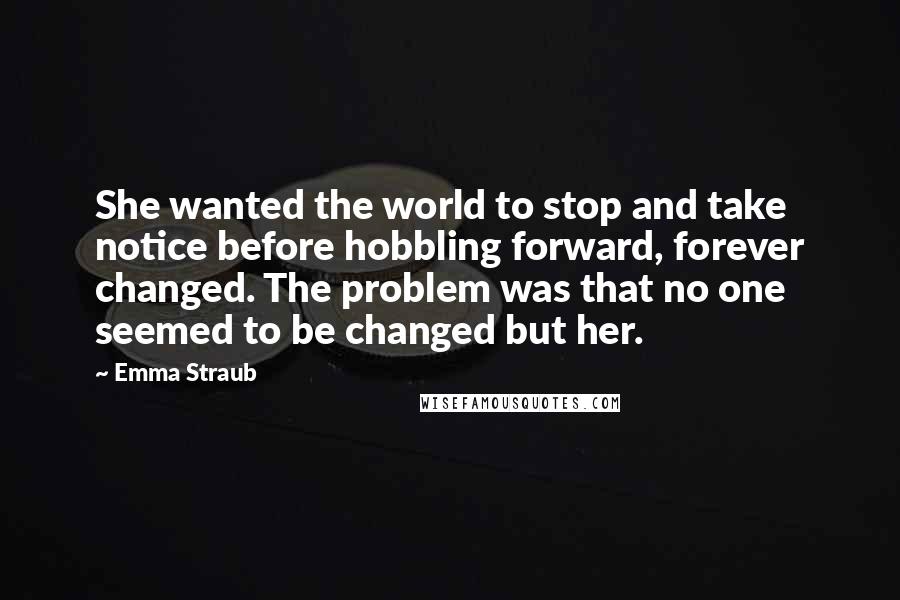 Emma Straub Quotes: She wanted the world to stop and take notice before hobbling forward, forever changed. The problem was that no one seemed to be changed but her.