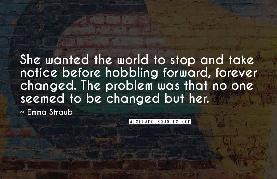 Emma Straub Quotes: She wanted the world to stop and take notice before hobbling forward, forever changed. The problem was that no one seemed to be changed but her.