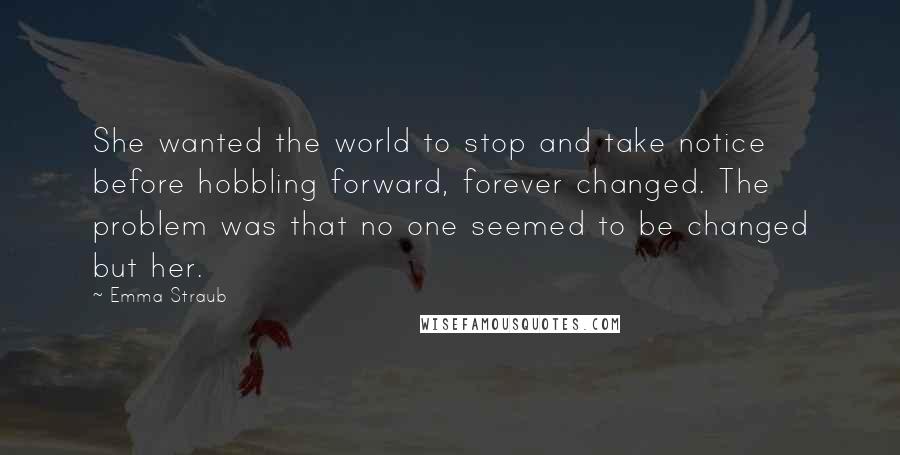 Emma Straub Quotes: She wanted the world to stop and take notice before hobbling forward, forever changed. The problem was that no one seemed to be changed but her.