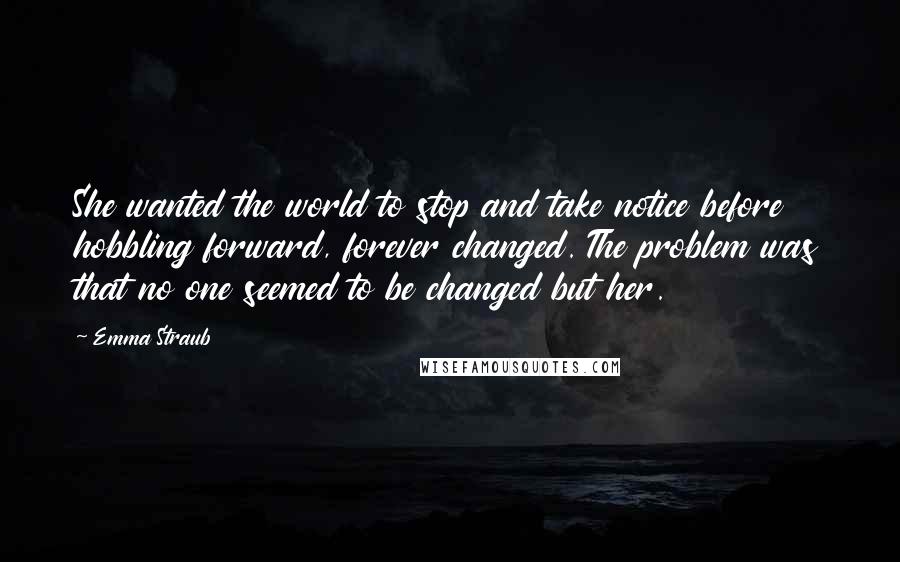 Emma Straub Quotes: She wanted the world to stop and take notice before hobbling forward, forever changed. The problem was that no one seemed to be changed but her.