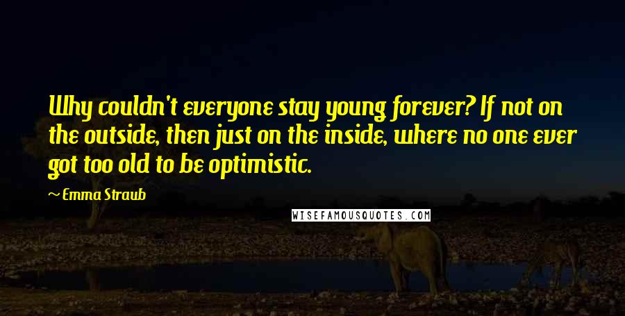 Emma Straub Quotes: Why couldn't everyone stay young forever? If not on the outside, then just on the inside, where no one ever got too old to be optimistic.