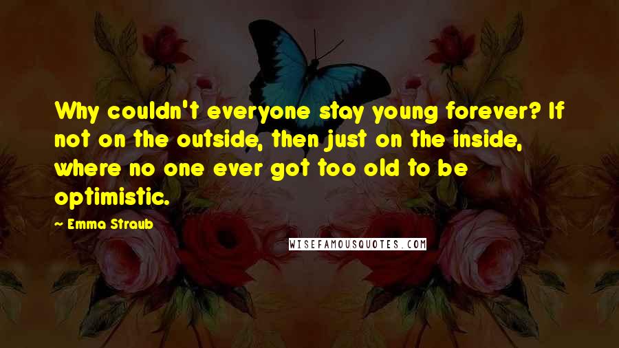 Emma Straub Quotes: Why couldn't everyone stay young forever? If not on the outside, then just on the inside, where no one ever got too old to be optimistic.