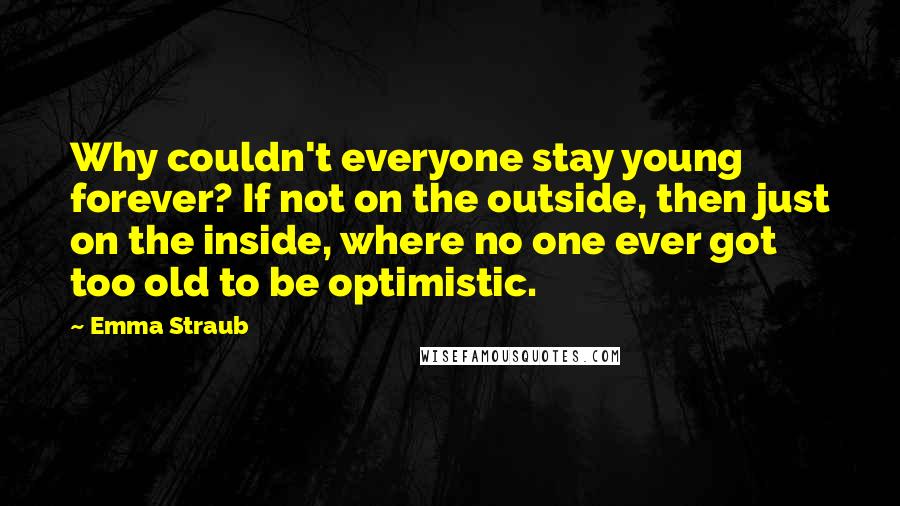 Emma Straub Quotes: Why couldn't everyone stay young forever? If not on the outside, then just on the inside, where no one ever got too old to be optimistic.