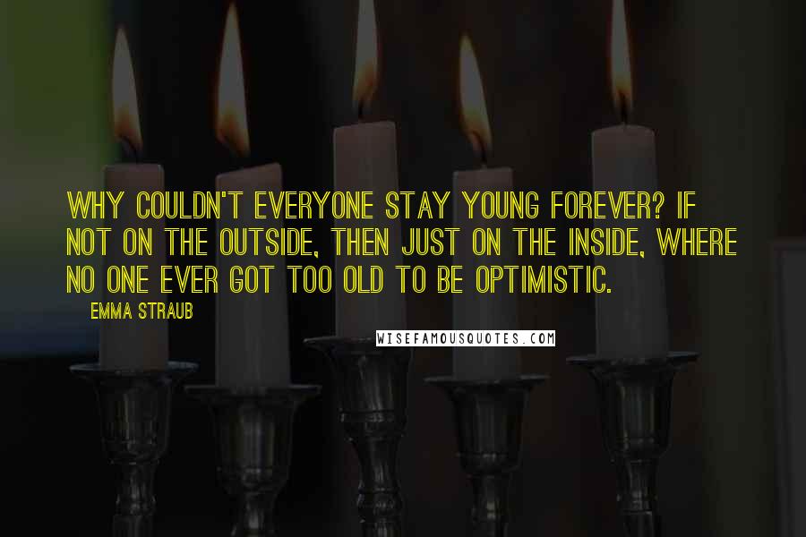 Emma Straub Quotes: Why couldn't everyone stay young forever? If not on the outside, then just on the inside, where no one ever got too old to be optimistic.