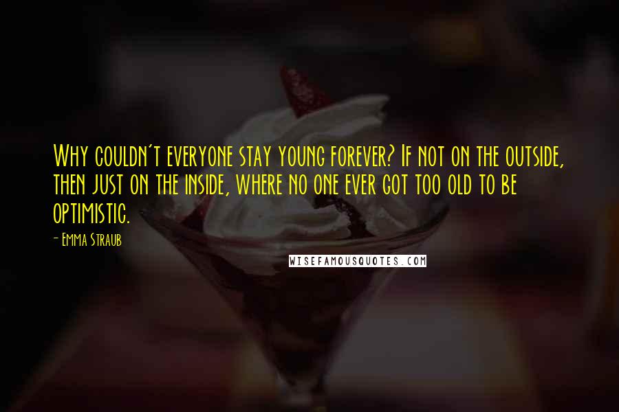 Emma Straub Quotes: Why couldn't everyone stay young forever? If not on the outside, then just on the inside, where no one ever got too old to be optimistic.