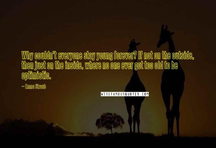 Emma Straub Quotes: Why couldn't everyone stay young forever? If not on the outside, then just on the inside, where no one ever got too old to be optimistic.