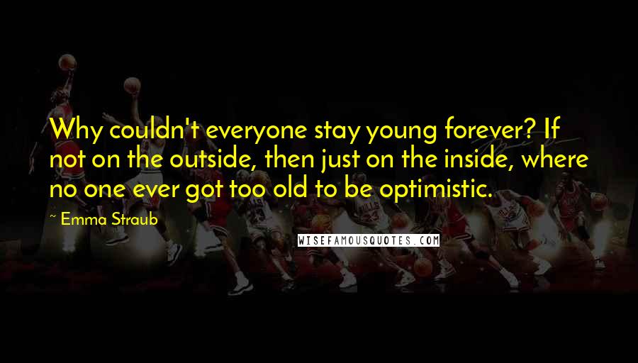 Emma Straub Quotes: Why couldn't everyone stay young forever? If not on the outside, then just on the inside, where no one ever got too old to be optimistic.