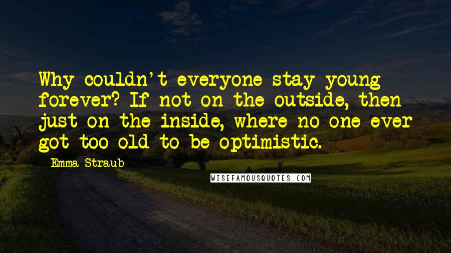 Emma Straub Quotes: Why couldn't everyone stay young forever? If not on the outside, then just on the inside, where no one ever got too old to be optimistic.