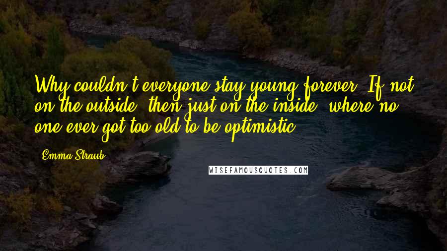 Emma Straub Quotes: Why couldn't everyone stay young forever? If not on the outside, then just on the inside, where no one ever got too old to be optimistic.