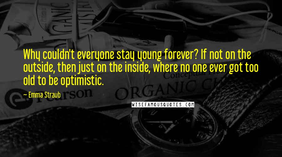 Emma Straub Quotes: Why couldn't everyone stay young forever? If not on the outside, then just on the inside, where no one ever got too old to be optimistic.