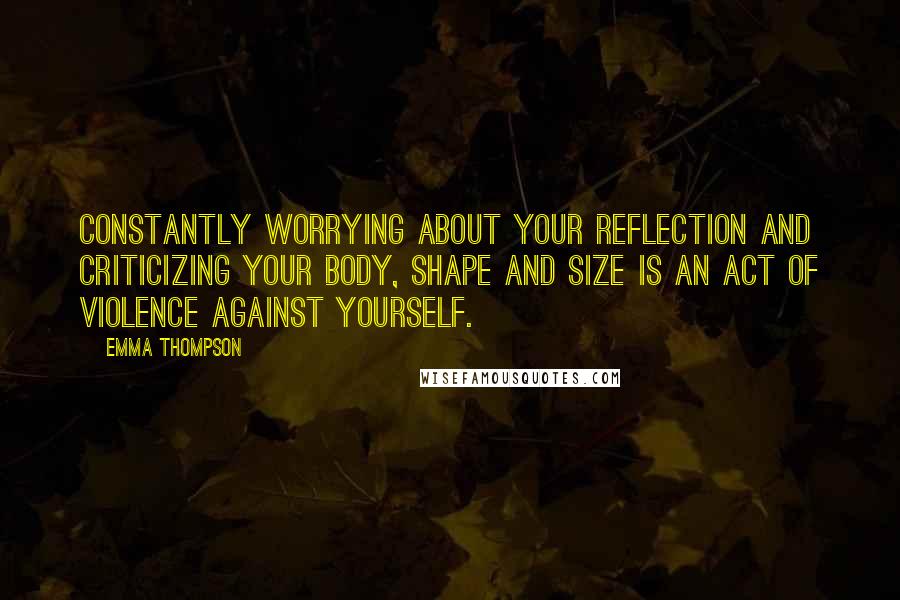 Emma Thompson Quotes: Constantly worrying about your reflection and criticizing your body, shape and size is an act of violence against yourself.