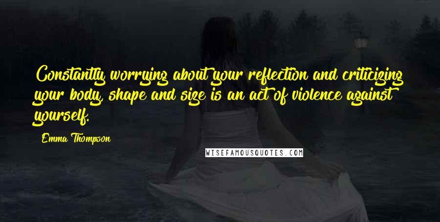 Emma Thompson Quotes: Constantly worrying about your reflection and criticizing your body, shape and size is an act of violence against yourself.