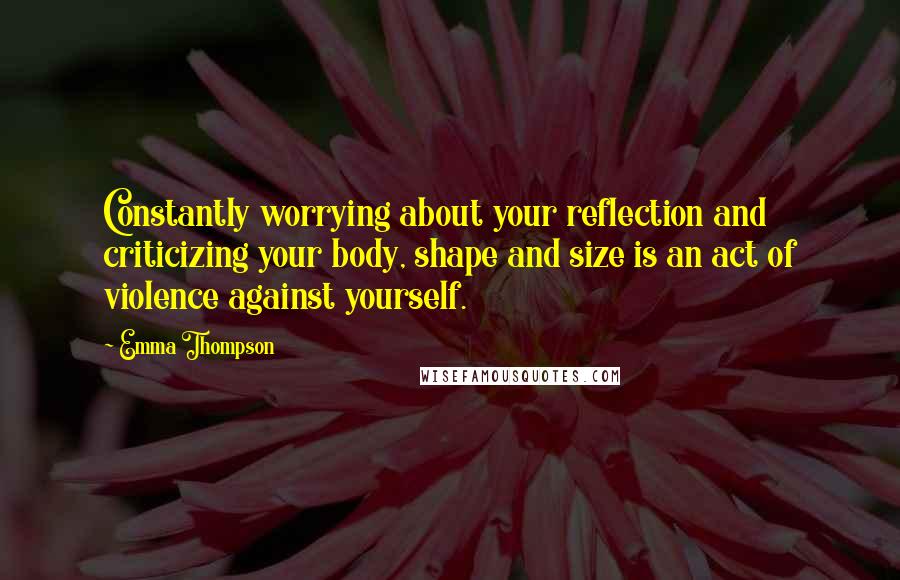 Emma Thompson Quotes: Constantly worrying about your reflection and criticizing your body, shape and size is an act of violence against yourself.