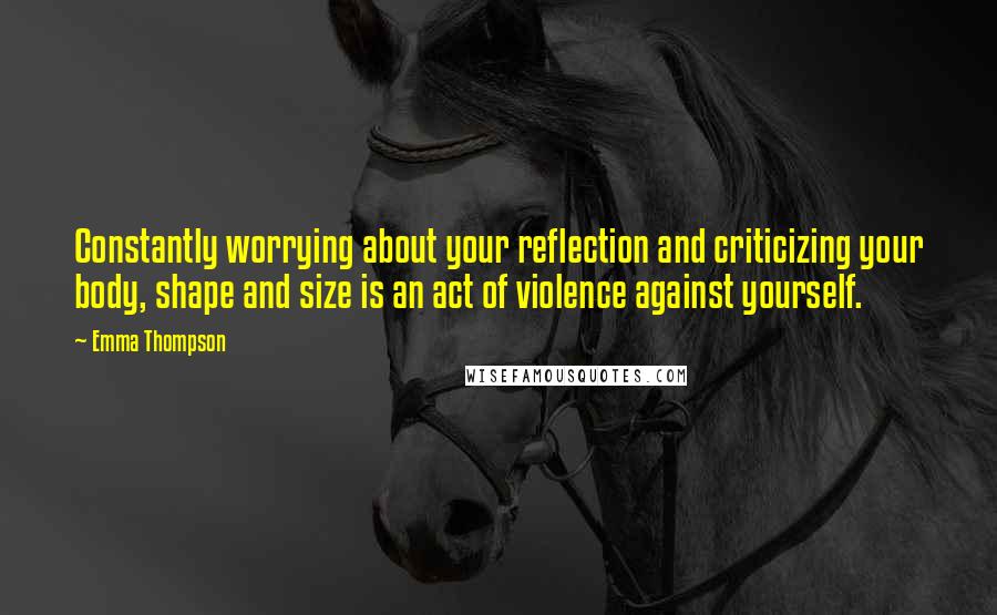 Emma Thompson Quotes: Constantly worrying about your reflection and criticizing your body, shape and size is an act of violence against yourself.