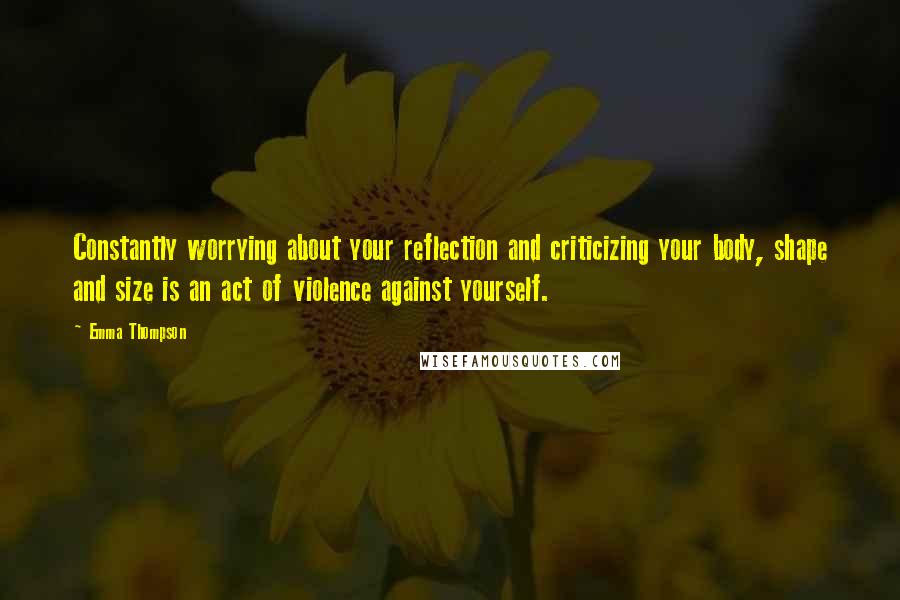 Emma Thompson Quotes: Constantly worrying about your reflection and criticizing your body, shape and size is an act of violence against yourself.